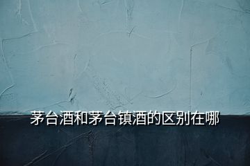 茅臺(tái)酒和茅臺(tái)鎮(zhèn)酒的區(qū)別在哪