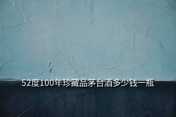 52度100年珍藏品茅臺(tái)酒多少錢(qián)一瓶