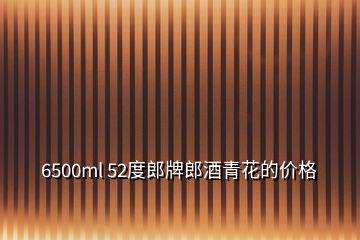 6500ml 52度郎牌郎酒青花的價格