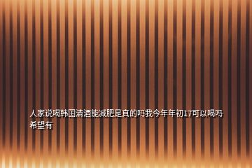 人家說喝韓國(guó)清酒能減肥是真的嗎我今年年初17可以喝嗎希望有