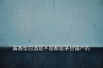 醬香型白酒是不是都是茅臺(tái)鎮(zhèn)產(chǎn)的
