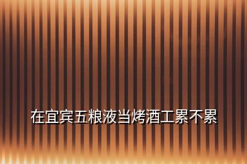 在宜賓五糧液當(dāng)烤酒工累不累
