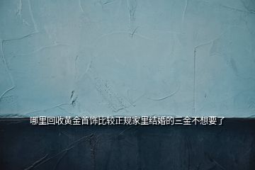 哪里回收黃金首飾比較正規(guī)家里結婚的三金不想要了