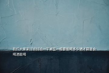 我們大家來(lái)討論討論一下男生一般要能喝多少酒才算是會(huì)喝酒能喝
