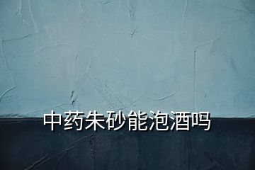 中藥朱砂能泡酒嗎