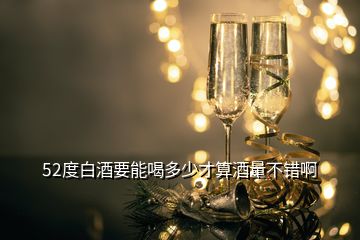 52度白酒要能喝多少才算酒量不錯(cuò)啊