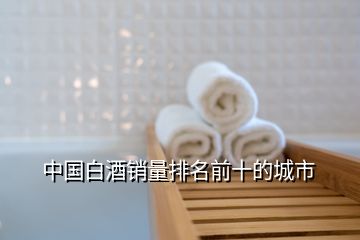 中國(guó)白酒銷量排名前十的城市