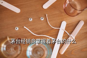 茅臺經(jīng)銷商掌握著茅臺的什么