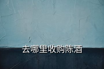 去哪里收購(gòu)陳酒