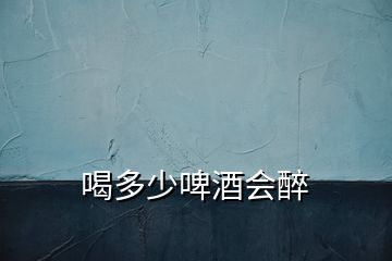 喝多少啤酒會醉