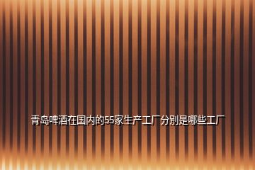 青島啤酒在國(guó)內(nèi)的55家生產(chǎn)工廠分別是哪些工廠
