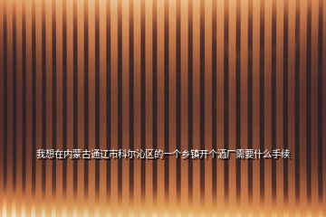 我想在內蒙古通遼市科爾沁區(qū)的一個鄉(xiāng)鎮(zhèn)開個酒廠需要什么手續(xù)