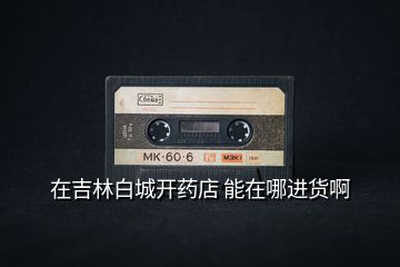 在吉林白城開藥店 能在哪進貨啊