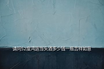 請問52度鴻運當(dāng)頭酒多少錢一瓶吉祥如意