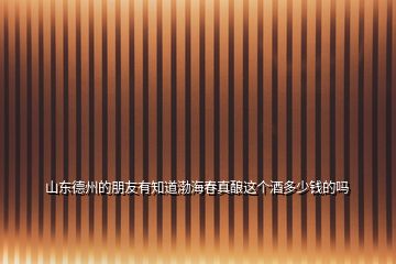 山東德州的朋友有知道渤海春真釀這個(gè)酒多少錢的嗎