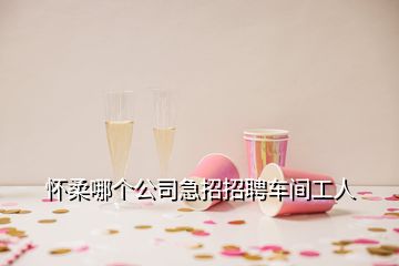 懷柔哪個(gè)公司急招招聘車間工人