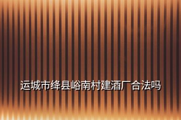 運(yùn)城市絳縣峪南村建酒廠(chǎng)合法嗎