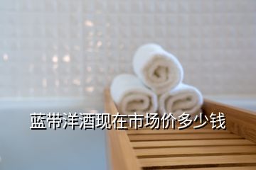 藍帶洋酒現(xiàn)在市場價多少錢
