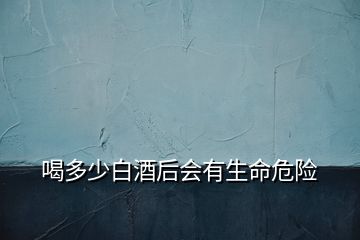 喝多少白酒后會有生命危險(xiǎn)