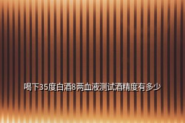 喝下35度白酒8兩血液測試酒精度有多少