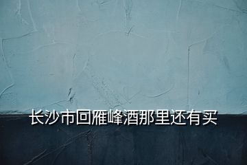 長沙市回雁峰酒那里還有買