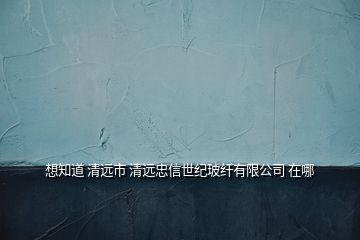 想知道 清遠(yuǎn)市 清遠(yuǎn)忠信世紀(jì)玻纖有限公司 在哪