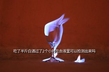 吃了半斤白酒過了2個(gè)小時(shí)在血液里可以檢測(cè)出來嗎