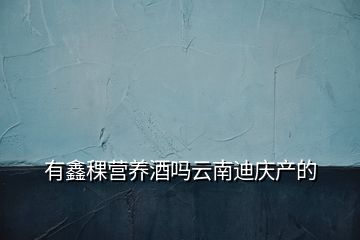 有鑫稞營養(yǎng)酒嗎云南迪慶產(chǎn)的