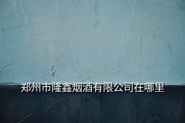 鄭州市隆鑫煙酒有限公司在哪里