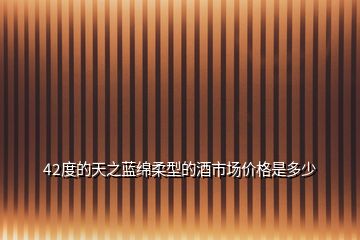 42度的天之藍(lán)綿柔型的酒市場價格是多少