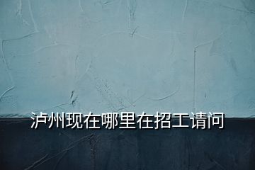 瀘州現(xiàn)在哪里在招工請(qǐng)問