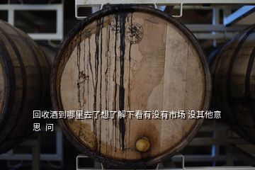 回收酒到哪里去了想了解下看有沒(méi)有市場(chǎng) 沒(méi)其他意思  問(wèn)