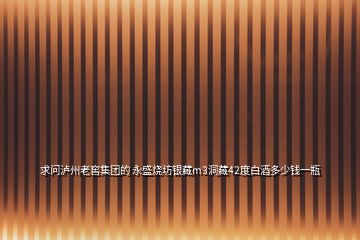 求問瀘州老窖集團的 永盛燒坊銀藏m3洞藏42度白酒多少錢一瓶