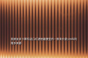 我朋友賣卡斯特進口紅酒他最便宜的一款賣價是109叫利隆多男爵