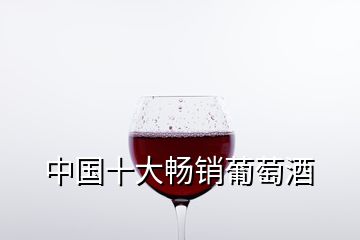 中國(guó)十大暢銷(xiāo)葡萄酒