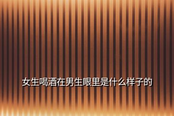 女生喝酒在男生眼里是什么樣子的