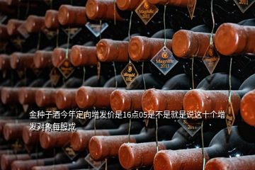 金種子酒今年定向增發(fā)價(jià)是16點(diǎn)05是不是就是說這十個(gè)增發(fā)對象每股成