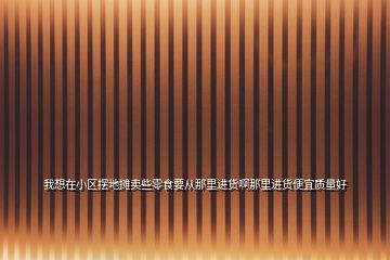 我想在小區(qū)擺地?cái)傎u些零食要從那里進(jìn)貨啊那里進(jìn)貨便宜質(zhì)量好