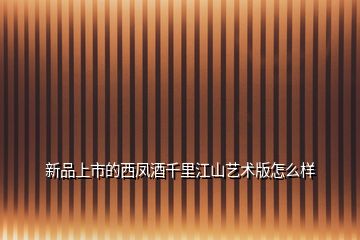新品上市的西鳳酒千里江山藝術版怎么樣