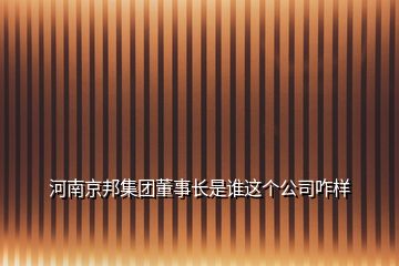河南京邦集團董事長是誰這個公司咋樣
