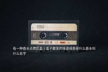 有一種香水點燃后蓋上蓋子散發(fā)的味道很香是什么香水叫什么名字