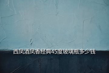 西鳳酒鳳香經典45度玻璃瓶多少錢