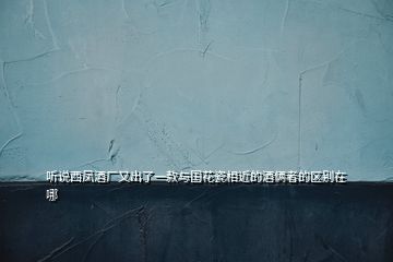 聽(tīng)說(shuō)西鳳酒廠又出了一款與國(guó)花瓷相近的酒倆者的區(qū)別在哪