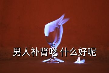 男人補腎吃 什么好呢