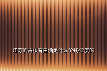 江蘇的古樓春白酒是什么價(jià)錢42度的