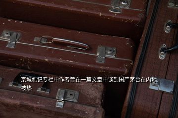 京城札記專欄中作者曾在一篇文章中談到國產(chǎn)茅臺在內(nèi)地被熱