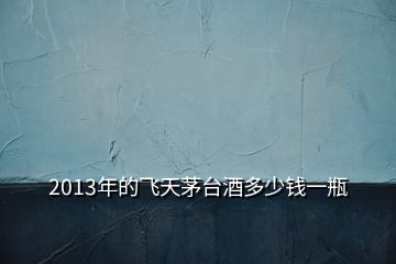 2013年的飛天茅臺(tái)酒多少錢(qián)一瓶
