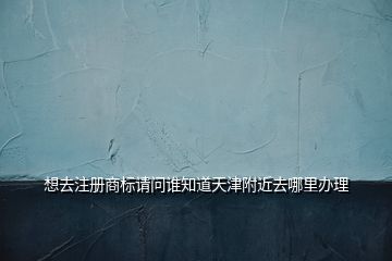 想去注冊(cè)商標(biāo)請(qǐng)問(wèn)誰(shuí)知道天津附近去哪里辦理