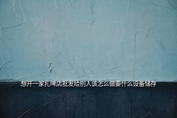 想開一家扎啤店批發(fā)給別人該怎么做要什么設(shè)備儲存