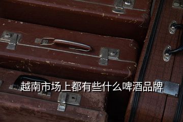 越南市場上都有些什么啤酒品牌